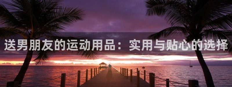 fb体育娱乐首页网站大全：送男朋友的运动用品：实用与贴心的选
